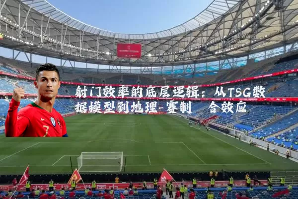 射门效率的底层逻辑:从TSG数据模型到地理-赛制耦合效应