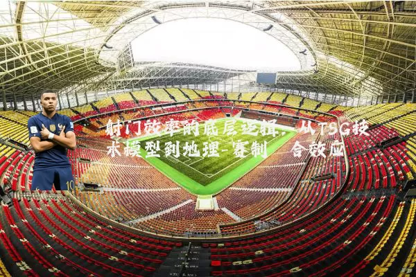 射门效率的底层逻辑：从TSG技术模型到地理-赛制耦合效应
