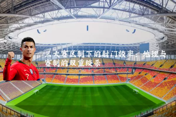 三大赛区制下的射门效率:地理与赛制的双重绞杀