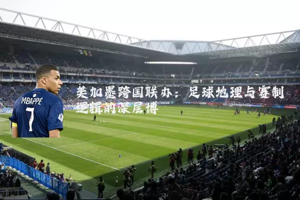 美加墨跨国联办:足球地理与赛制逻辑的深层博弈